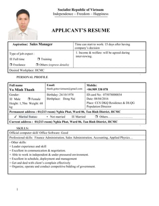 1
Socialist Republic of Vietnam
Independence – Freedom – Happiness
APPLICANT’S RESUME
Aspiration: Sales Manager Time can start to work: 15 days after having
company’s decision
Type of job expect :
⌧ Full time ❒ Training
❒ Freelance ❒ Others (express details)
1. Income & welfare: will be agreed during
interviewing.
Desired Workplace: HCMC
PERSONAL PROFILE
Full name
Vo Minh Thanh
Email:
thanh.gotecvietnam@gmail.com
Mobile:
+84.909 338 078
Gender:
⌧ Male ❒ Female
Height: 1,70m Weight: 68
kg
Birthday: 24/10/1978
Birthplace: Dong Nai
ID card No: 075078000034
Date: 08/04/2016
Place: CCS DKQ Residence & DLQG
Population Director
Permanent address : 01(213 room) Nghia Phat, Ward 06, Tan Binh District, HCMC
✓ Marital Status: • Not married ⌧ Married ❒ Others……………………
Current address : 01(213 room) Nghia Phat, Ward 06, Tan Binh District, HCMC
SKILLS:
Official computer skill/ Office Software: Good
Professional skills: Finance Administration, Sales Administration, Accounting, Applied Physics…
- Other skills:
+ Leader experience and skill
+ Excellent in communication & negotiation.
+ Able to work in independent & under pressured environment.
+ Excellent in schedule, deployment and management
+ Get and deal with client’s complain effectively
+ Organize, operate and conduct competitive bidding of government.
 