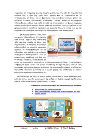 Ι. Αρτινού e-class Ν. ΓΛΩΣΣΑ Β΄ Γ/σίου 4
ο
Γ/σιο Π. Φαλήρου
συμμετοχής σε συνομιλίες, απορίες, όπως θα γινόταν και στην τάξη. Οι συμμετέχοντες
μπορούν από το δικό τους χώρο (σπίτι, γραφείο κλπ) να επικοινωνούν και να
συνεργάζονται, απ’ όπου και αν βρίσκονται. Έτσι, κερδίζεται πολύτιμος χρόνος και
μειώνεται το κόστος από άσκοπες μετακινήσεις. Ωστόσο, ακόμα και στη σύγχρονη
τηλεκπαίδευση η οθόνη είναι πολύ δύσκολο να αντικαταστήσει την φυσική παρουσία
καθηγητή-μαθητή στην αίθουσα. Επίσης, η έλλειψη εξοικείωσης των συμμετεχόντων με την
χρησιμοποιούμενη τεχνολογία δημιουργεί μία αμηχανία. Τέλος, το κόστος, τόσο για την
προμήθεια του εξοπλισμού, όσο και για την συντήρηση του, είναι αρκετά υψηλό.
[4] Ας προχωρήσουμε, τώρα, στην
ασύγχρονη τηλεκπαίδευση. Η ανάρτηση
κάθε είδους αρχείων στη διαδικτυακή
τάξη είναι μια ευκολία για όλους τους
συμμετέχοντες. Ο καθηγητής διαμοιράζει
διδακτικό υλικό και μπορεί να παραλάβει
εργασίες, να ανατροφοδοτήσει, και να
ενθαρρύνει τους μαθητές στην εκπόνηση
συνεργατικών δραστηριοτήτων. Όλοι οι
συμμετέχοντες εργάζονται την ώρα που
θα επιλέξει ο καθένας. Επίσης δίνεται σε
άτομα πιο συνεσταλμένα η δυνατότητα να συμμετέχουν ενεργά. Όμως, κι εδώ υπάρχουν
διαφορές σε σχέση με την «δια ζώσης» εκπαίδευση, στο σχολικό χώρο, καθώς η μόνη
επικοινωνία γίνεται μέσω γραπτών μηνυμάτων και μέσω του ηλεκτρονικού ταχυδρομείου.
Παράλληλα, θεωρείται αυτονόητη και η γνώση χρήσης του υπολογιστή σε επίπεδο
δημιουργίας εγγράφων, παρουσιάσεων κλπ.
[5] Το Σύνταγμά μας ορίζει τη δωρεάν παροχή εκπαίδευσης σε όλους ανεξαιρέτως τους
μαθητές. Μήπως αυτό θα αντιστοιχούσε όχι απλώς στη δωρεάν παροχή τάμπλετ στους
μαθητές, αλλά και σε δωρεάν παροχή ίντερνετ σε όλους;
Το παραπάνω κείμενο είναι διασκευή που βασίστηκε στις εξής ιστοσελίδες
 https://www.nmc.hmu.gr/el/node/65
 http://tsigarasthomas.blogspot.com/2008/02/blog-post_823.html
 lampros tsapalis
 