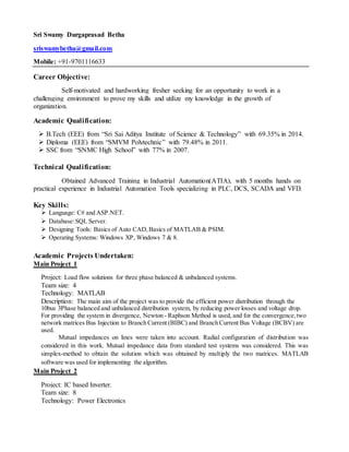 Sri Swamy Durgaprasad Betha
sriswamybetha@gmail.com
Mobile: +91-9701116633
Career Objective:
Self-motivated and hardworking fresher seeking for an opportunity to work in a
challenging environment to prove my skills and utilize my knowledge in the growth of
organization.
Academic Qualification:
 B.Tech (EEE) from “Sri Sai Aditya Institute of Science & Technology” with 69.35% in 2014.
 Diploma (EEE) from “SMVM Polytechnic” with 79.48% in 2011.
 SSC from “SNMC High School” with 77% in 2007.
Technical Qualification:
Obtained Advanced Training in Industrial Automation(ATIA), with 5 months hands on
practical experience in Industrial Automation Tools specializing in PLC, DCS, SCADA and VFD.
Key Skills:
 Language: C# and ASP.NET.
 Database:SQL Server.
 Designing Tools: Basics of Auto CAD,Basics of MATLAB & PSIM.
 Operating Systems: Windows XP, Windows 7 & 8.
Academic Projects Undertaken:
Main Project 1
Project: Load flow solutions for three phase balanced & unbalanced systems.
Team size: 4
Technology: MATLAB
Description: The main aim of the project was to provide the efficient power distribution through the
10bus 3Phase balanced and unbalanced distribution system, by reducing power losses and voltage drop.
For providing the system in divergence, Newton - Raphson Method is used, and for the convergence,two
network matrices Bus Injection to Branch Current (BIBC) and Branch Current Bus Voltage (BCBV) are
used.
Mutual impedances on lines were taken into account. Radial configuration of distribution was
considered in this work. Mutual impedance data from standard test systems was considered. This was
simplex-method to obtain the solution which was obtained by multiply the two matrices. MATLAB
software was used for implementing the algorithm.
Main Project 2
Project: IC based Inverter.
Team size: 8
Technology: Power Electronics
 