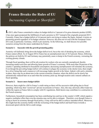 November 2014
10 www.hedgespa.com
	
  
In 2013, after France committed to reduce its budget deficit to 3 percent of its gross domestic product (GDP),
it has once again postponed the fulfillment of such a promise to 2017 instead of the originally projected 2015.
Currently, France has a budget deficit of 4.4 percent and is not trying to reduce the figure. Instead, it insists on
promoting growth regardless of its budget situation. However, this does not sit well with the European Union
(EU) and, in particular, Germany, which is pro-austerity. In the following, we shall discuss two possible
scenarios arising from the stance undertaken by France.	
  	
  	
  	
  	
  	
  	
  	
  	
  	
  	
  	
  	
  	
  	
  	
  	
  	
  	
  	
  	
  	
  	
  	
  	
  	
  	
  	
  	
  	
  	
  	
  	
  	
  	
  	
  	
  	
  	
  	
  	
  	
  	
  	
  	
  	
  	
  	
  	
  	
  	
  	
  	
  	
  	
  	
  	
  	
  	
  	
  	
  	
  	
  	
  	
  	
  	
  	
  	
  	
  	
  	
  	
  	
  	
  	
  	
  	
  	
  	
  	
  	
  	
  	
  	
  	
  	
  	
  	
  	
  	
  	
  	
  	
  
Scenario 1: Succeeds with the growth promoting policy
Austerity will definitely bring down the budget deficit level, but at the risk of shrinking the economy, which
France cannot afford. As of August 2014, France has an unemployment rate of 10.5 percent. Hence, following
the policies set forth by EU and Germany may potentially cause a slump in the French economy, worsening the
existing gloomy climate.
Through fiscal spending, there will be job creation for workers who are currently unemployed, thereby
increasing market activities and allowing faster growth of France’s economy. With more than 50 percent of the
country’s spending attributed to household consumption, decreasing unemployment will stimulate the economy.
Even though the prevailing budget deficit will continue to plague the economy in the shorter term, there might
be a silver lining that such a maneuver will encourage higher growth in the future. Indeed, with such a stimulus
in place, there may be an about-turn in the current economic situation, where the deficit can be slowly but
automatically reduced later on as and when the economy picks up, through taxation and a natural cutback on
fiscal spending.
Scenario 2: Incurs more budget deficit
However, there might be a fall in France’s credit rating as there will be successive debt piling due to fiscal
spending, which may then “crowd out” private investments in France. Also, this may adversely affect trade ties
within the region as France fails to comply with EU regulations. Both factors may contribute to a contraction in
the French economy.
Furthermore, household consumption has been contributing less and less to the country’s GDP, which signals a
negative multiplier effect that even the stimulus may not be able to mitigate. Therefore, even though France is
trying to boost its economy through fiscal policy, it may still not be able to achieve intended effects. Moreover,
this might hurt the economy further with the worsening of the budget deficit and lead France towards a
downward spiral with the fall in credit ratings.
France Breaks the Rules of EU
Increasing Capital or Shortfall?
Source:	
  	
  Wikipedia	
  (with	
  permission	
  to	
  reuse)	
  
Source:	
  	
  Wikipedia	
  (with	
  permission	
  to	
  reuse)	
  
 