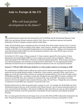 November 2014
11 www.hedgespa.com
	
  
Asia vs. Europe & the US
Who will lead global
development in the future?
The global financial market has been dominated by the World Bank and the International Monetary Fund
(IMF) since the Bretton Woods Conference held in 1944. These two institutions represent the financial
leadership of Western European countries and the United States.
Today, the World Bank raises a significant portion of its funds from Asian surplus countries, but it is seen by
some as falling short of fully leveraging Asian capital. Asian countries’ attempts to gain more leadership and
visibility at the IMF were conveniently brushed aside at its last leadership race. Adding to the frustration, the
Asian Development Bank (ADB), the main development institution in the Asian-Pacific region, has been
dominated by Japan for decades.
On October 24, 2014, under a Chinese proposal, 21 Asian countries signed off on the creation of Asian
Infrastructure Investment Bank (AIIB) as a way to improve governance and accountability. AIIB has an
authorized capital of US $100 billion, which far exceeds the original expectations. With economic growth in
Asia and the persistently soft economies in Europe and the United States, it is not surprising that market
leadership will shift from the two traditional multilateral institutions to the new Asia-backed institution.
Scenario 1: WB and ADB will become ineffective as Asian surplus countries are focusing on AIIB
The establishment of AIIB intends to address the urgent need for infrastructure financing in not only the Asian
region but also the global financial market. Furthermore, Asian countries, especially China, want to have a
bigger say on the use of their funds, and they are running into constant threats of veto by the US under current
World Bank and IMF rules. According to recent data, though the four major BRICS countries contribute 24.5
percent of world GDP, they only command 10.3 percent of the votes at the IMF. This portion is in sharp
contrast to the four developed western countries-Germany, Italy, UK and France. Though they only contribute
13.4 percent of world GDP, they command 17.6 percent of the votes.
Besides political motives, there are genuine policy concerns as well. For example, the World Bank may fund
infrastructure projects that may not be consistent with Chinese interests, such as controversial dam projects on
rivers sourcing from the Himalayas. The launch of AIIB may show that China can come up with an alternative
approach that will both correct the anachronism of the Bretton Woods institutions and stimulate the global
economy.
This is a turning point that threatens the longer-term survival of the WB and IMF traditionally dominated by the
West. Western governments are already facing problems with the lack of resources and capital, so if the
Source:	
  	
  Wikipedia	
  (with	
  permission	
  to	
  reuse)	
  
 