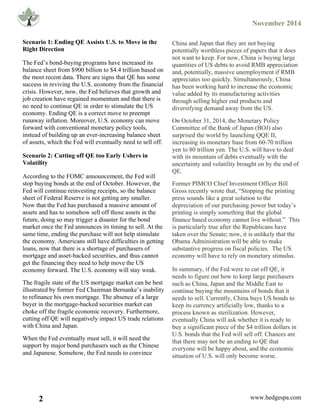 November 2014
2 www.hedgespa.com
	
  
	
  
	
  
	
  
	
  
	
   	
  
	
  
	
  
	
  
	
  
	
  
	
  
	
  
	
  
	
  
	
  
	
  
	
  
	
  
	
  
	
  
	
  
	
  
	
  
	
  
	
  
	
  
	
   	
  
	
  
Scenario 1: Ending QE Assists U.S. to Move in the
Right Direction
The Fed’s bond-buying programs have increased its
balance sheet from $900 billion to $4.4 trillion based on
the most recent data. There are signs that QE has some
success in reviving the U.S. economy from the financial
crisis. However, now, the Fed believes that growth and
job creation have regained momentum and that there is
no need to continue QE in order to stimulate the US
economy. Ending QE is a correct move to preempt
runaway inflation. Moreover, U.S. economy can move
forward with conventional monetary policy tools,
instead of building up an ever-increasing balance sheet
of assets, which the Fed will eventually need to sell off.
Scenario 2: Cutting off QE too Early Ushers in
Volatility
According to the FOMC announcement, the Fed will
stop buying bonds at the end of October. However, the
Fed will continue reinvesting receipts, so the balance
sheet of Federal Reserve is not getting any smaller.
Now that the Fed has purchased a massive amount of
assets and has to somehow sell off those assets in the
future, doing so may trigger a disaster for the bond
market once the Fed announces its timing to sell. At the
same time, ending the purchase will not help stimulate
the economy. Americans still have difficulties in getting
loans, now that there is a shortage of purchasers of
mortgage and asset-backed securities, and thus cannot
get the financing they need to help move the US
economy forward. The U.S. economy will stay weak.
The fragile state of the US mortgage market can be best
illustrated by former Fed Chairman Bernanke’s inability
to refinance his own mortgage. The absence of a large
buyer in the mortgage-backed securities market can
choke off the fragile economic recovery. Furthermore,
cutting off QE will negatively impact US trade relations
with China and Japan.
When the Fed eventually must sell, it will need the
support by major bond purchasers such as the Chinese
and Japanese. Somehow, the Fed needs to convince	
  
China and Japan that they are not buying
potentially worthless pieces of papers that it does
not want to keep. For now, China is buying large
quantities of US debts to avoid RMB appreciation
and, potentially, massive unemployment if RMB
appreciates too quickly. Simultaneously, China
has been working hard to increase the economic
value added by its manufacturing activities
through selling higher end products and
diversifying demand away from the US.
On October 31, 2014, the Monetary Policy
Committee of the Bank of Japan (BOJ) also
surprised the world by launching QQE II,
increasing its monetary base from 60-70 trillion
yen to 80 trillion yen. The U.S. will have to deal
with its mountain of debts eventually with the
uncertainty and volatility brought on by the end of
QE.
Former PIMCO Chief Investment Officer Bill
Gross recently wrote that, “Stopping the printing
press sounds like a great solution to the
depreciation of our purchasing power but today’s
printing is simply something that the global
finance based economy cannot live without.” This
is particularly true after the Republicans have
taken over the Senate; now, it is unlikely that the
Obama Administration will be able to make
substantive progress on fiscal policies. The US
economy will have to rely on monetary stimulus.
In summary, if the Fed were to cut off QE, it
needs to figure out how to keep large purchasers
such as China, Japan and the Middle East to
continue buying the mountains of bonds that it
needs to sell. Currently, China buys US bonds to
keep its currency artificially low, thanks to a
process known as sterilization. However,
eventually China will ask whether it is ready to
buy a significant piece of the $4 trillion dollars in
U.S. bonds that the Fed will sell off. Chances are
that there may not be an ending to QE that
everyone will be happy about, and the economic
situation of U.S. will only become worse.
	
  
 