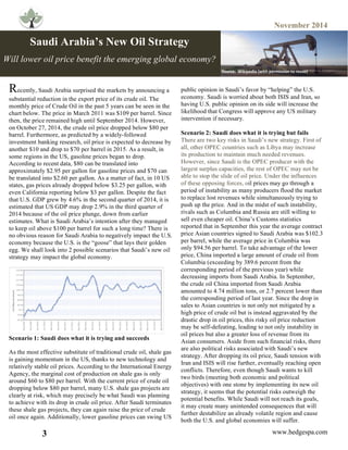 November 2014
3 www.hedgespa.com
	
  
	
  
	
  
	
  
	
  
	
  
	
  
	
  
	
  
	
  
	
  
	
  
	
  
	
  
	
  
	
  
	
  
	
  
	
  
	
  
	
  
	
  
	
  
	
  
	
  
	
  
	
  
	
  
	
  
Recently, Saudi Arabia surprised the markets by announcing a
substantial reduction in the export price of its crude oil. The
monthly price of Crude Oil in the past 5 years can be seen in the
chart below. The price in March 2011 was $109 per barrel. Since
then, the price remained high until September 2014. However,
on October 27, 2014, the crude oil price dropped below $80 per
barrel. Furthermore, as predicted by a widely-followed
investment banking research, oil price is expected to decrease by
another $10 and drop to $70 per barrel in 2015. As a result, in
some regions in the US, gasoline prices began to drop.
According to recent data, $80 can be translated into
approximately $2.95 per gallon for gasoline prices and $70 can
be translated into $2.60 per gallon. As a matter of fact, in 10 US
states, gas prices already dropped below $3.25 per gallon, with
even California reporting below $3 per gallon. Despite the fact
that U.S. GDP grew by 4.6% in the second quarter of 2014, it is
estimated that US GDP may drop 2.9% in the third quarter of
2014 because of the oil price plunge, down from earlier
estimates. What is Saudi Arabia’s intention after they managed
to keep oil above $100 per barrel for such a long time? There is
no obvious reason for Saudi Arabia to negatively impact the U.S.
economy because the U.S. is the “goose” that lays their golden
egg. We shall look into 2 possible scenarios that Saudi’s new oil
strategy may impact the global economy.
Scenario 1: Saudi does what it is trying and succeeds
As the most effective substitute of traditional crude oil, shale gas
is gaining momentum in the US, thanks to new technology and
relatively stable oil prices. According to the International Energy
Agency, the marginal cost of production on shale gas is only
around $60 to $80 per barrel. With the current price of crude oil
dropping below $80 per barrel, many U.S. shale gas projects are
clearly at risk, which may precisely be what Saudi was planning
to achieve with its drop in crude oil price. After Saudi terminates
these shale gas projects, they can again raise the price of crude
oil once again. Additionally, lower gasoline prices can swing US
	
  
Saudi Arabia’s New Oil Strategy
Will lower oil price benefit the emerging global economy?
public opinion in Saudi’s favor by “helping” the U.S.
economy. Saudi is worried about both ISIS and Iran, so
having U.S. public opinion on its side will increase the
likelihood that Congress will approve any US military
intervention if necessary.
Scenario 2: Saudi does what it is trying but fails
There are two key risks in Saudi’s new strategy. First of
all, other OPEC countries such as Libya may increase
its production to maintain much needed revenues.
However, since Saudi is the OPEC producer with the
largest surplus capacities, the rest of OPEC may not be
able to stop the slide of oil price. Under the influences
of these opposing forces, oil prices may go through a
period of instability as many producers flood the market
to replace lost revenues while simultaneously trying to
push up the price. And in the midst of such instability,
rivals such as Columbia and Russia are still willing to
sell even cheaper oil. China’s Customs statistics
reported that in September this year the average contract
price Asian countries signed to Saudi Arabia was $102.3
per barrel, while the average price in Columbia was
only $94.56 per barrel. To take advantage of the lower
price, China imported a large amount of crude oil from
Columbia (exceeding by 389.6 percent from the
corresponding period of the previous year) while
decreasing imports from Saudi Arabia. In September,
the crude oil China imported from Saudi Arabia
amounted to 4.74 million tons, or 2.7 percent lower than
the corresponding period of last year. Since the drop in
sales to Asian countries is not only not mitigated by a
high price of crude oil but is instead aggravated by the
drastic drop in oil prices, this risky oil price reduction
may be self-defeating, leading to not only instability in
oil prices but also a greater loss of revenue from its
Asian consumers. Aside from such financial risks, there
are also political risks associated with Saudi’s new
strategy. After dropping its oil price, Saudi tension with
Iran and ISIS will rise further, eventually reaching open
conflicts. Therefore, even though Saudi wants to kill
two birds (meeting both economic and political
objectives) with one stone by implementing its new oil
strategy, it seems that the potential risks outweigh the
potential benefits. While Saudi will not reach its goals,
it may create many unintended consequences that will
further destabilize an already volatile region and cause
both the U.S. and global economies will suffer.	
  
	
  
Source:	
  	
  Wikipedia	
  (with	
  permission	
  to	
  reuse)	
  
 