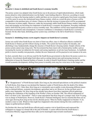 November 2014
6 www.hedgespa.com
	
  
Scenario 1: Jeonse is abolished and South Korea’s economy benefits
The jeonse system was adopted when South Korea was in the process of rapid industrialization, which made
jeonse attractive when industrialization was the banks’ main lending objective. However, according to recent
research, as long as the housing market is stable and there are no excessive capital gains from home ownership,
it will be easier to access the institutional house finance market, which as a result the price of jeonse will be
comparable to the purchase price of a home. Chances are that the increase in jeonse price will be accompanied
by a decrease in jeonse supply. Moreover, under the increasingly stable South Korea finance market, long-term
asset and mortgage are becoming less important in South Korea’s economic development. Nowadays landlords
tend to shift from the jeonse system to receive monthly rents. The cashflows will be more liquid and improve
short-term investments and consumptions. Consumer confidence is stimulated so South Korea’s economy is
boosted. On the other hand, abolishing jeonse system may contribute to the fall in South Korea’s housing
market.
Scenario 2: Abolishing Jeonse exerts negative impacts on South Korea’s economy
Jeonse was useful when South Korea was short of short run effect, since it offered an effective method for
South Korea to finance growth without relying on banks. The system has been in place for decades, and
abolishing it may fundamentally change the structure of South Korea’s housing market. Simple reforms of the
jeonse system cannot stop rising rents. The Government has been stuck with a limited policy toolkit, such as
increasing the income tax deduction for tenants and easing regulations on private lease businesses. As landlords
prefer to receive monthly rent payments, whether the new framework will be practical or not remains to be seen.
In short, currently there is no obvious need for the South Korea government to shut down the jeonse system in a
big hurry. Government should adopt fresh ideas such as cutting interest rates and increasing income tax
deductions to lessen the financial burdens of tenants. In order to benefit South Korea’s housing market and the
overall economic development, shifting from jeonse to monthly rents may be a wise move in the longer run.
The “disappearance” of North Korean leader, Kim Jong-un, has attracted speculations on the political situation
in North Korea. Kim Jong-un was declared the Supreme Leader of North Korea after the death of his father,
Kim Jong-il, in 2011. Since then, Kim Jong-un is consistently seen in public events discussing different causes
such as national defense, economic development, agriculture and so on. However, he has not been seen in
public since September 3rd. Kim Jong-un has already been absent from three important official gatherings
including the celebration of the founding of the Worker’s Party on October 10th. The official explanation of
Kim’s no-show is his “discomfort”. There is some speculation that Kim Jong-un’s younger sister, Kim Yo-jong,
was in charge of North Korea. However, South Korea’s National Intelligence Service asserted that there are no
clear signs showing Kim Jong-un has lost his absolute power. When he finally reappeared on October 14, he
needed a crane to walk. Whatever that might have happened to this dictator during this time could have an
impact on global political stability.
On October 6th, three top North Korea officials paid a surprise visit to South Korea and expressed the
willingness to engage in a formal talk at the end of October. A senior official from the South Korea’s
Unification Ministry suggested that these talks can be meaningful steps towards reunification.
A Major Change Awaits for North Korea?
A Rumor or the Truth?
Image	
  via	
  Wikipedia	
  
Source:	
  	
  Wikipedia	
  (with	
  permission	
  to	
  reuse)	
  
 