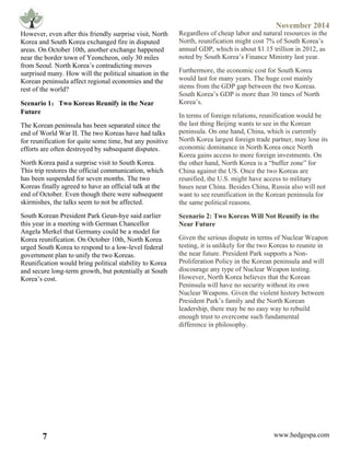 November 2014
7 www.hedgespa.com
	
  
However, even after this friendly surprise visit, North
Korea and South Korea exchanged fire in disputed
areas. On October 10th, another exchange happened
near the border town of Yeoncheon, only 30 miles
from Seoul. North Korea’s contradicting moves
surprised many. How will the political situation in the
Korean peninsula affect regional economies and the
rest of the world?
Scenario 1：Two Koreas Reunify in the Near
Future
The Korean peninsula has been separated since the
end of World War II. The two Koreas have had talks
for reunification for quite some time, but any positive
efforts are often destroyed by subsequent disputes.
North Korea paid a surprise visit to South Korea.
This trip restores the official communication, which
has been suspended for seven months. The two
Koreas finally agreed to have an official talk at the
end of October. Even though there were subsequent
skirmishes, the talks seem to not be affected. 	
  
South Korean President Park Geun-hye said earlier
this year in a meeting with German Chancellor
Angela Merkel that Germany could be a model for
Korea reunification. On October 10th, North Korea
urged South Korea to respond to a low-level federal
government plan to unify the two Koreas.
Reunification would bring political stability to Korea
and secure long-term growth, but potentially at South
Korea’s cost.
Regardless of cheap labor and natural resources in the
North, reunification might cost 7% of South Korea’s
annual GDP, which is about $1.15 trillion in 2012, as
noted by South Korea’s Finance Ministry last year.
Furthermore, the economic cost for South Korea
would last for many years. The huge cost mainly
stems from the GDP gap between the two Koreas.
South Korea’s GDP is more than 30 times of North
Korea’s.
In terms of foreign relations, reunification would be
the last thing Beijing wants to see in the Korean
peninsula. On one hand, China, which is currently
North Korea largest foreign trade partner, may lose its
economic dominance in North Korea once North
Korea gains access to more foreign investments. On
the other hand, North Korea is a “buffer zone” for
China against the US. Once the two Koreas are
reunified, the U.S. might have access to military
bases near China. Besides China, Russia also will not
want to see reunification in the Korean peninsula for
the same political reasons.
Scenario 2: Two Koreas Will Not Reunify in the
Near Future
Given the serious dispute in terms of Nuclear Weapon
testing, it is unlikely for the two Koreas to reunite in
the near future. President Park supports a Non-
Proliferation Policy in the Korean peninsula and will
discourage any type of Nuclear Weapon testing.
However, North Korea believes that the Korean
Peninsula will have no security without its own
Nuclear Weapons. Given the violent history between
President Park’s family and the North Korean
leadership, there may be no easy way to rebuild
enough trust to overcome such fundamental
difference in philosophy.	
  
Source:	
  	
  Wikipedia	
  (with	
  permission	
  to	
  reuse)	
  
 