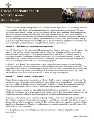 November 2014
8 www.hedgespa.com
	
  
Since the annexation of Crimea by the Russian Federation earlier this year, Russia has faced many criticisms
from around the globe. These criticisms have culminated in economic sanctions against Russia. The many
sanction-imposing countries include the European Union, the United States, and Japan. These sanctions have
collectively impacted Russia’s sovereign credit rating, which will then increase Russia’s cost to borrow.
However, even under such conditions, the Russian Ruble has avoided a one-way slide in its value. On Oct. 30,
2014, the ruble surged as much as 2.8 percent against the dollar, which is the most it has risen since January
2010, even though the swelling was dismissed by some as the result of market manipulation by its central bank.
Let us examine two potential scenarios arising from these sanctions against Russia.
Scenario 1: Russia can work out a route to self-sustenance
Currently, Russia has low debt levels and holds a strong reserve, thanks to high energy prices. Its economy does
not seem to be impaired much by the strained trade ties. Also, since it has developed long-term trading
partnerships with countries such as China, Russia has been able to trade with its nearby ally without any
interruption, rendering the deterioration in its trading ties with the aforementioned countries to not be very
important after all. However, with the increased cost of borrowing due to a fall in sovereign credit ratings, it
would be increasingly difficult for Russia to invest in major projects.
In the shorter term, Russia’s government might be able to entice investors to engage in investments by
artificially suppressing the interest rates with the backing of its strong reserves. In addition, trading with China
suggests that Russia may still be able to engage in indirect trade with other countries in the world. Russia is the
world’s top oil producing country so its economy will be able to continue to function without any lack of
natural or financial resources even if this situation is drawn out longer than expected.
Scenario 2: Strained trade ties and alternatives
Despite Russia’s strong, unwavering stance, one side may decide to ease up on its approach to the issue. Any
Russian plan to stay disengaged with the other major markets in the world may not last very long because the
rest of the world needs Russian resources. Undoubtedly, the effects of the sanctions are detrimental to both
parties as many companies will not be able to adjust to the changes made by multiple governments.
US corporations such as Boeing and General Electrics, both of which were originally in business deals with
their Russia counterparts, had to abruptly end their investment projects. Corporations that are deeply involved
with Russian companies will suffer steep losses due to the immediate cutback in supply or demand.
As discussed earlier, Russia, as the largest oil producing country, is responsible for slightly more than 13% of
the world’s oil production. Countries that impose sanctions against Russia will suffer from the loss of access to
Russian oil while other countries enjoy cheaper oil. This will negatively impact operations in countries that are
dependent on Russian energy. Moreover, with Russian suppliers cutting supply in less favorable markets, the
world’s oil prices can be driven up.
Even though both sides are unyielding towards their stance, there are still plenty of good reasons for
reconciliation.
Russia Sanctions and Its
Repercussions
What is the effect?
 