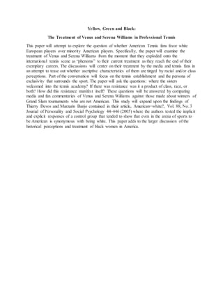 Yellow, Green and Black:
The Treatment of Venus and Serena Williams in Professional Tennis
This paper will attempt to explore the question of whether American Tennis fans favor white
European players over minority American players. Specifically, the paper will examine the
treatment of Venus and Serena Williams from the moment that they exploded onto the
international tennis scene as “phenoms” to their current treatment as they reach the end of their
exemplary careers. The discussions will center on their treatment by the media and tennis fans in
an attempt to tease out whether ascriptive characteristics of them are tinged by racial and/or class
perceptions. Part of the conversation will focus on the tennis establishment and the persona of
exclusivity that surrounds the sport. The paper will ask the questions: where the sisters
welcomed into the tennis academy? If there was resistance was it a product of class, race, or
both? How did this resistance manifest itself? These questions will be answered by comparing
media and fan commentaries of Venus and Serena Williams against those made about winners of
Grand Slam tournaments who are not American. This study will expand upon the findings of
Thierry Devos and Marzarin Banjo contained in their article, American=white?, Vol. 88, No. 3
Journal of Personality and Social Psychology 44-446 (2005) where the authors tested the implicit
and explicit responses of a control group that tended to show that even in the arena of sports to
be American is synonymous with being white. This paper adds to the larger discussion of the
historical perceptions and treatment of black women in America.
 