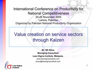 1
Value creation on service sectorsValue creation on service sectors
through Kaizenthrough Kaizen
Mr. NK Khoo
Managing Consultant
Lean Sigma Institute, Malaysia.
www.leansigmainstitute.com
tanya@leansigmainstitute.com
International Conference on Productivity for
National Competitiveness
25-26 November 2005
Lahore, Pakistan
Organized by Pakistan National Productivity Organization
 