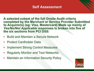Self Assessment
A selected subset of the full Onsite Audit criteria
completed by the Merchant or Service Provider Submitted
to Acquirer(s) (eg: Visa, Mastercard) Made up mainly of
Yes/No/Not Applicable responses Is broken into five of
the six sections from PCI DSS:
•  Build and Maintain a Secure Network
•  Protect Cardholder Data
•  Implement Strong Control Measures
•  Regularly Monitor and Test Networks
•  Maintain an Information Security Policy
 