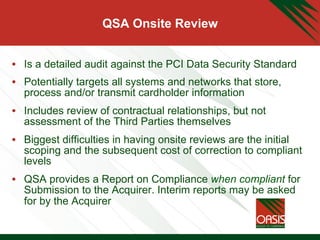QSA Onsite Review
•  Is a detailed audit against the PCI Data Security Standard
•  Potentially targets all systems and networks that store,
process and/or transmit cardholder information
•  Includes review of contractual relationships, but not
assessment of the Third Parties themselves
•  Biggest difficulties in having onsite reviews are the initial
scoping and the subsequent cost of correction to compliant
levels
•  QSA provides a Report on Compliance when compliant for
Submission to the Acquirer. Interim reports may be asked
for by the Acquirer
 