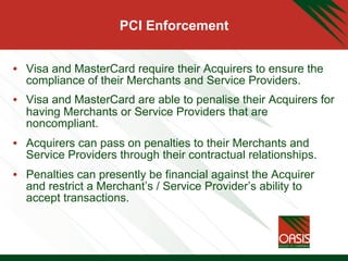 PCI Enforcement
•  Visa and MasterCard require their Acquirers to ensure the
compliance of their Merchants and Service Providers.
•  Visa and MasterCard are able to penalise their Acquirers for
having Merchants or Service Providers that are
noncompliant.
•  Acquirers can pass on penalties to their Merchants and
Service Providers through their contractual relationships.
•  Penalties can presently be financial against the Acquirer
and restrict a Merchant’s / Service Provider’s ability to
accept transactions.
 