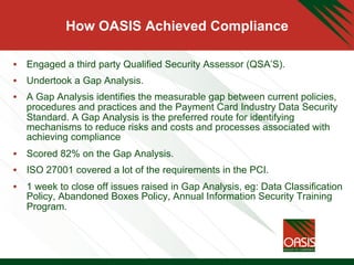 How OASIS Achieved Compliance
•  Engaged a third party Qualified Security Assessor (QSA’S).
•  Undertook a Gap Analysis.
•  A Gap Analysis identifies the measurable gap between current policies,
procedures and practices and the Payment Card Industry Data Security
Standard. A Gap Analysis is the preferred route for identifying
mechanisms to reduce risks and costs and processes associated with
achieving compliance
•  Scored 82% on the Gap Analysis.
•  ISO 27001 covered a lot of the requirements in the PCI.
•  1 week to close off issues raised in Gap Analysis, eg: Data Classification
Policy, Abandoned Boxes Policy, Annual Information Security Training
Program.
 