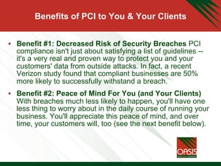 Benefits of PCI to You & Your Clients
•  Benefit #1: Decreased Risk of Security Breaches PCI
compliance isn't just about satisfying a list of guidelines --
it's a very real and proven way to protect you and your
customers' data from outside attacks. In fact, a recent
Verizon study found that compliant businesses are 50%
more likely to successfully withstand a breach.
•  Benefit #2: Peace of Mind For You (and Your Clients)
With breaches much less likely to happen, you'll have one
less thing to worry about in the daily course of running your
business. You'll appreciate this peace of mind, and over
time, your customers will, too (see the next benefit below).
 