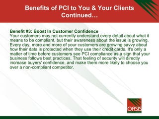 Benefits of PCI to You & Your Clients
Continued…
Benefit #3: Boost In Customer Confidence
Your customers may not currently understand every detail about what it
means to be compliant, but their awareness about the issue is growing.
Every day, more and more of your customers are growing savvy about
how their data is protected when they use their credit cards. It's only a
matter of time before customers see PCI compliance as a sign that your
business follows best practices. That feeling of security will directly
increase buyers' confidence, and make them more likely to choose you
over a non-compliant competitor.
	

 