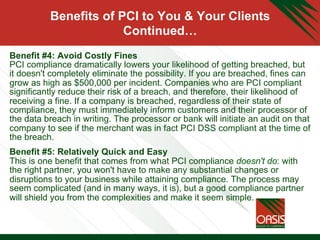 Benefits of PCI to You & Your Clients
Continued…
Benefit #4: Avoid Costly Fines
PCI compliance dramatically lowers your likelihood of getting breached, but
it doesn't completely eliminate the possibility. If you are breached, fines can
grow as high as $500,000 per incident. Companies who are PCI compliant
significantly reduce their risk of a breach, and therefore, their likelihood of
receiving a fine. If a company is breached, regardless of their state of
compliance, they must immediately inform customers and their processor of
the data breach in writing. The processor or bank will initiate an audit on that
company to see if the merchant was in fact PCI DSS compliant at the time of
the breach.
Benefit #5: Relatively Quick and Easy
This is one benefit that comes from what PCI compliance doesn't do: with
the right partner, you won't have to make any substantial changes or
disruptions to your business while attaining compliance. The process may
seem complicated (and in many ways, it is), but a good compliance partner
will shield you from the complexities and make it seem simple.
 
