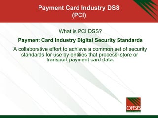 Payment Card Industry DSS
(PCI)
What is PCI DSS?
Payment Card Industry Digital Security Standards
A collaborative effort to achieve a common set of security
standards for use by entities that process, store or
transport payment card data.
 