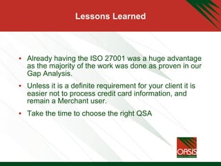 Lessons Learned
•  Already having the ISO 27001 was a huge advantage
as the majority of the work was done as proven in our
Gap Analysis.
•  Unless it is a definite requirement for your client it is
easier not to process credit card information, and
remain a Merchant user.
•  Take the time to choose the right QSA
 