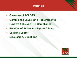 Agenda
•  Overview of PCI DSS
•  Compliance Levels and Requirements
•  How we Achieved PCI Compliance
•  Benefits of PCI to you & your Clients
•  Lessons Learnt
•  Discussion, Questions
 