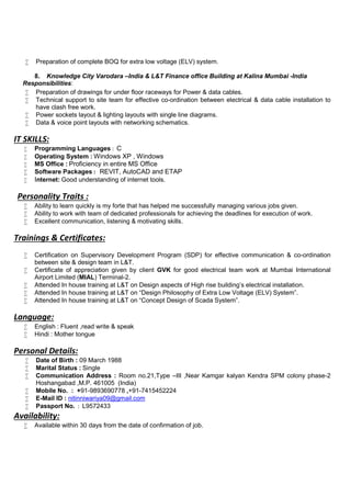  Preparation of complete BOQ for extra low voltage (ELV) system.
8. Knowledge City Varodara –India & L&T Finance office Building at Kalina Mumbai -India
Responsibilities:
 Preparation of drawings for under floor raceways for Power & data cables.
 Technical support to site team for effective co-ordination between electrical & data cable installation to
have clash free work.
 Power sockets layout & lighting layouts with single line diagrams.
 Data & voice point layouts with networking schematics.
IT SKILLS:
 Programming Languages : C
 Operating System : Windows XP , Windows
 MS Office : Proficiency in entire MS Office
 Software Packages : REVIT, AutoCAD and ETAP
 Internet: Good understanding of internet tools.
Personality Traits :
 Ability to learn quickly is my forte that has helped me successfully managing various jobs given.
 Ability to work with team of dedicated professionals for achieving the deadlines for execution of work.
 Excellent communication, listening & motivating skills.
Trainings & Certificates:
 Certification on Supervisory Development Program (SDP) for effective communication & co-ordination
between site & design team in L&T.
 Certificate of appreciation given by client GVK for good electrical team work at Mumbai International
Airport Limited (MIAL) Terminal-2.
 Attended In house training at L&T on Design aspects of High rise building’s electrical installation.
 Attended In house training at L&T on “Design Philosophy of Extra Low Voltage (ELV) System”.
 Attended In house training at L&T on “Concept Design of Scada System”.
Language:
 English : Fluent ,read write & speak
 Hindi : Mother tongue
Personal Details:
 Date of Birth : 09 March 1988
 Marital Status : Single
 Communication Address : Room no.21,Type –III ,Near Kamgar kalyan Kendra SPM colony phase-2
Hoshangabad ,M.P. 461005 (India)
 Mobile No. : +91-9893690778 ,+91-7415452224
 E-Mail ID : nitinniwariya09@gmail.com
 Passport No. : L9572433
Availability:
 Available within 30 days from the date of confirmation of job.
 