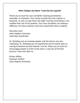 What Colleges Say About “Lead Like the Legends”
Thank you so much for your wonderful inspiring presentation
yesterday. It is fantastic. Your words touched the inner teacher in
everyone. As soon as I got home last night I had the email below in my
mailbox from one of my students. Your time and efforts are making a
difference for future teachers and most importantly future students.
Ellie Giles, Ed.D.
Johns Hopkins University
Internship Coordinator
Dr. Steinberg was an amazing speaker and the lecture was very
motivating. Dr. Steinberg was so inspirational and his words were so
moving to become the best teacher I can be. Thank you so much for
encouraging people to come to the event. It was one of the best
lectures I have ever been to.
Kristen Millios
Graduate Student
Johns Hopkins University
 