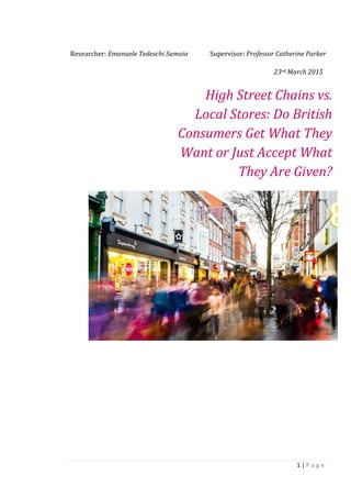 1 | P a g e
Researcher: Emanuele Tedeschi Samaia Supervisor: Professor Catherine Parker
High Street Chains vs.
Local Stores: Do British
Consumers Get What They
Want or Just Accept What
They Are Given?
23rd March 2015
 