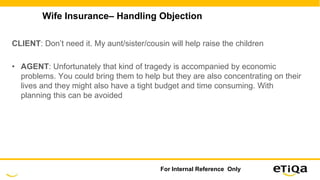 Wife Insurance– Handling Objection
CLIENT: Don’t need it. My aunt/sister/cousin will help raise the children
• AGENT: Unfortunately that kind of tragedy is accompanied by economic
problems. You could bring them to help but they are also concentrating on their
lives and they might also have a tight budget and time consuming. With
planning this can be avoided
For Internal Reference Only
 