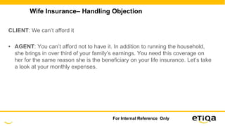 Wife Insurance– Handling Objection
CLIENT: We can’t afford it
• AGENT: You can’t afford not to have it. In addition to running the household,
she brings in over third of your family’s earnings. You need this coverage on
her for the same reason she is the beneficiary on your life insurance. Let’s take
a look at your monthly expenses.
For Internal Reference Only
 