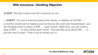 Wife Insurance– Handling Objection
CLIENT: We don’t need more life insurance on me
• AGENT: You are a financial asset to the family. In addition to the RM…..
a month it would cost to replace your service as the cook and housekeeper, your
are bringing home a salary of RM……each month. Right now, you are worth a
total of RM…….to your family each month. That will add up to about RM……in
just the next 5 years. That’s a lot of money isn’t it.
For Internal Reference Only
 