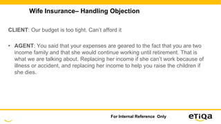 Wife Insurance– Handling Objection
CLIENT: Our budget is too tight. Can’t afford it
• AGENT: You said that your expenses are geared to the fact that you are two
income family and that she would continue working until retirement. That is
what we are talking about. Replacing her income if she can’t work because of
illness or accident, and replacing her income to help you raise the children if
she dies.
For Internal Reference Only
 