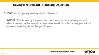 Savings/ retirement– Handling Objection
CLIENT: I’m too young to worry about retirement
• AGENT: That is exactly the point. You don’t want to have to worry about it
when it comes. In the meantime, your wife would have the money you set out
to save if anything should happen to you…..
For Internal Reference Only
 