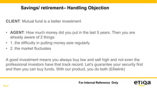 Savings/ retirement– Handling Objection
CLIENT: Mutual fund is a better investment
• AGENT: How much money did you put in the last 5 years. Then you are
already aware of 2 things:
• 1. the difficulty in putting money asie regularly
• 2. the market fluctuates
A good investment means you always buy low and sell high and not even the
professional investors have that track record. Let’s guarantee your security first
and then you can buy funds. With our product, you do both (Elitelink)
For Internal Reference Only
 
