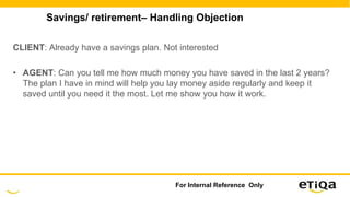 Savings/ retirement– Handling Objection
CLIENT: Already have a savings plan. Not interested
• AGENT: Can you tell me how much money you have saved in the last 2 years?
The plan I have in mind will help you lay money aside regularly and keep it
saved until you need it the most. Let me show you how it work.
For Internal Reference Only
 