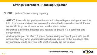Savings/ retirement– Handling Objection
CLIENT: I just can’t save money regularly
• AGENT: It sounds like you have the same trouble with your savings account as
I do. It runs up and down like an elevator when the kids need school clothes or
we decide to go out of town for and weekend and so on.
• Insurance is different, because you hesitate to draw it, it’s a continual and
steady climb.
• And suppose you die after 10 years, from a savings account, your wife would
only receive only what you had deposited plus interest. In the insurance plan,
my company would pay your wife what originally set out to save.
For Internal Reference Only
 