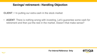 Savings/ retirement– Handling Objection
CLIENT: I ‘m putting our extra cash in the stock market
• AGENT: There is nothing wrong with investing. Let’s guarantee some cash for
retirement and then put the rest in the market. Doesn’t that make sense?
For Internal Reference Only
 