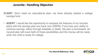 Juvenile– Handling Objection
CLIENT: Don’t need an educational plan- we have already started a college
savings fund
• AGENT: I would like the opportunity to compare the features of our insured
plans with the savings plan you have now (SSPN). If you lose your ability to
continue savings, either through disability or death, the plan is terminated. An
insured plan will cover both of those possibilities and the money will be ready
when the child is ready for college
For Internal Reference Only
 