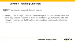 Juvenile– Handling Objection
CLIENT: My children can work through college
• AGENT: That is tough. The cost of everything has double or tripled since your
study day. Wouldn’t you like to make the burden on your children a little less
heavy by making sure that they have some outside income not matter what
happens
For Internal Reference Only
 