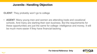 Juvenile– Handling Objection
CLIENT: They probably won’t go to college
• AGENT: Many young men and women are attending trade and vocational
schools. And many are starting their own business. But the requirements for
these opportunities are just the same for college- intelligence and money. It will
be much more easier if they have financial backing
For Internal Reference Only
 