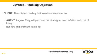 Juvenile– Handling Objection
CLIENT: The children can buy their own insurance later on
• AGENT: I agree. They will purchase but at a higher cost. Inflation and cost of
living.
• But now and premium rate is flat
For Internal Reference Only
 