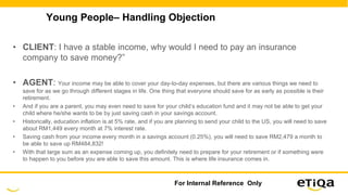 Young People– Handling Objection
• CLIENT: I have a stable income, why would I need to pay an insurance
company to save money?”
• AGENT: Your income may be able to cover your day-to-day expenses, but there are various things we need to
save for as we go through different stages in life. One thing that everyone should save for as early as possible is their
retirement.
• And if you are a parent, you may even need to save for your child’s education fund and it may not be able to get your
child where he/she wants to be by just saving cash in your savings account.
• Historically, education inflation is at 5% rate, and if you are planning to send your child to the US, you will need to save
about RM1,449 every month at 7% interest rate.
• Saving cash from your income every month in a savings account (0.25%), you will need to save RM2,479 a month to
be able to save up RM484,832!
• With that large sum as an expense coming up, you definitely need to prepare for your retirement or if something were
to happen to you before you are able to save this amount. This is where life insurance comes in.
For Internal Reference Only
 