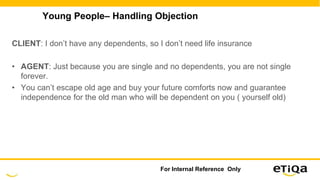 Young People– Handling Objection
CLIENT: I don’t have any dependents, so I don’t need life insurance
• AGENT: Just because you are single and no dependents, you are not single
forever.
• You can’t escape old age and buy your future comforts now and guarantee
independence for the old man who will be dependent on you ( yourself old)
For Internal Reference Only
 
