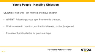 Young People– Handling Objection
CLIENT: I wait until I am married and have children
• AGENT: Advantage: your age. Premium is cheaper.
• Wait increase in premium, contracted disease, probably rejected
• Investment portion helps for your marriage
For Internal Reference Only
 