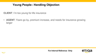 Young People– Handling Objection
CLIENT: I’m too young for life insurance
• AGENT: Years go by, premium increase, and needs for insurance growing
larger
For Internal Reference Only
 