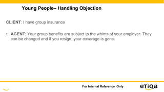 Young People– Handling Objection
CLIENT: I have group insurance
• AGENT: Your group benefits are subject to the whims of your employer. They
can be changed and if you resign, your coverage is gone.
For Internal Reference Only
 