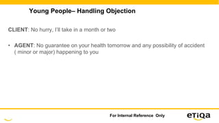 Young People– Handling Objection
CLIENT: No hurry, I’ll take in a month or two
• AGENT: No guarantee on your health tomorrow and any possibility of accident
( minor or major) happening to you
For Internal Reference Only
 