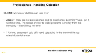 Professionals– Handling Objection
CLIENT: My wife or children can take over
• AGENT: They are not professionals and no experience. Learning? Can , but it
will take time. The logical answer to these problems is money from the
company – that will buy her time
• * Are you equipment paid off / need upgrading in the future while you
wife/children take over
For Internal Reference Only
 