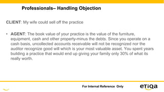 Professionals– Handling Objection
CLIENT: My wife could sell off the practice
• AGENT: The book value of your practice is the value of the furniture,
equipment, cash and other property-minus the debts. Since you operate on a
cash basis, uncollected accounts receivable will not be recognized nor the
auditor recognize good will which is your most valuable asset. You spent years
building a practice that would end up giving your family only 30% of what its
really worth.
For Internal Reference Only
 