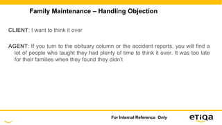 Family Maintenance – Handling Objection
CLIENT: I want to think it over
AGENT: If you turn to the obituary column or the accident reports, you will find a
lot of people who taught they had plenty of time to think it over. It was too late
for their families when they found they didn’t
For Internal Reference Only
 