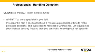 Professionals– Handling Objection
CLIENT: No money, I invest in stock, funds
• AGENT You are a specialist in you field.
• Investment is also a specialized field. It requires a great deal of time to make
profitable decisions, and even experts make lot of wrong ones. Let’s guarantee
your financial security first and then you can invest knowing your risk appetite.
For Internal Reference Only
 