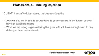 Professionals– Handling Objection
CLIENT: Can’t afford, just started the business/practice
• AGENT You are in debt to yourself and to your creditors. In the future, you will
have an excellent income.
• What we are doing is guaranteeing that your wife will have enough cash to pay
debts you have accumulated.
For Internal Reference Only
 
