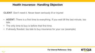 Health insurance– Handling Objection
CLIENT: Don’t need it. Never been seriously ill or injured
• AGENT: There is a first time to everything. If you wait till the last minute, too
late.
• The only time to buy is before that first time.
• If already flooded, too late to buy insurance for your car (example)
For Internal Reference Only
 